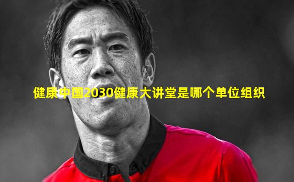 健康中国2030健康大讲堂是哪个单位组织