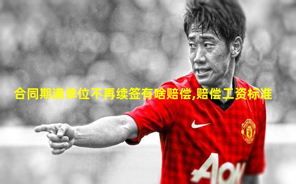 合同期满单位不再续签有啥赔偿,赔偿工资标准