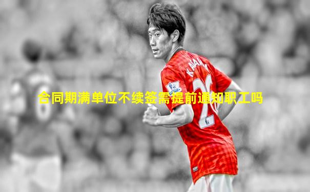 合同期满单位不续签需提前通知职工吗