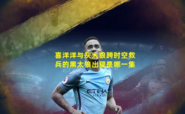 喜洋洋与灰太狼跨时空救兵的黑太狼出现是哪一集