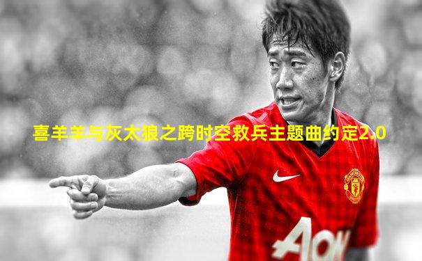 喜羊羊与灰太狼之跨时空救兵主题曲约定2.0