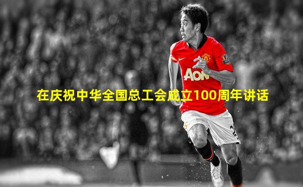 在庆祝中华全国总工会成立100周年讲话