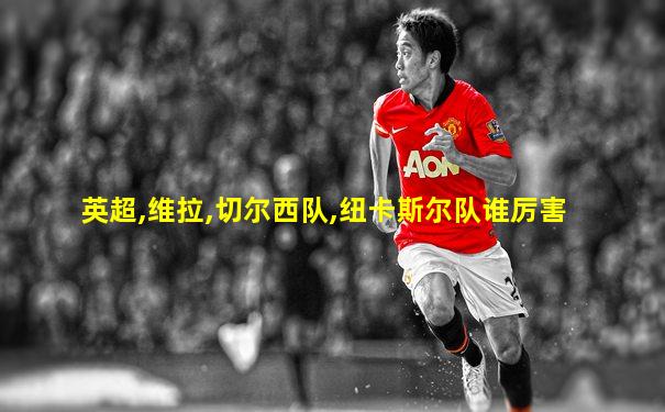英超,维拉,切尔西队,纽卡斯尔队谁厉害